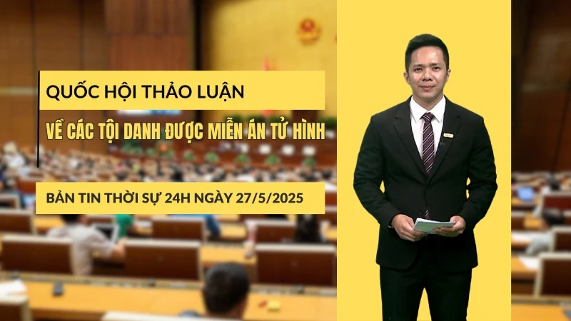 [Video] Thời sự 24h ngày 27/5/2025: Quốc hội thảo luận về các tội danh được miễn án tử hình