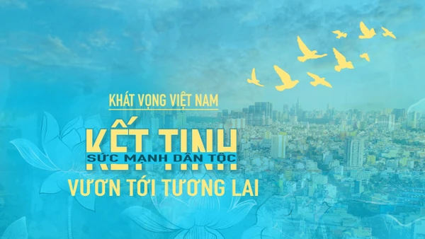 Kỳ 5: Khát vọng Việt Nam: Kết tinh sức mạnh dân tộc, vươn tới tương lai