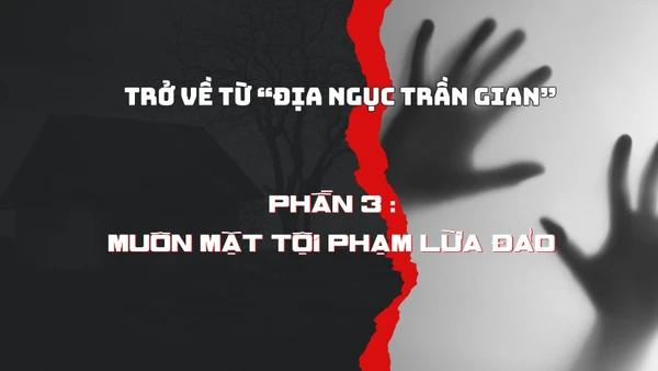 Trở về từ “địa ngục trần gian”. Phần 3 : Muôn mặt tội phạm lừa đảo.